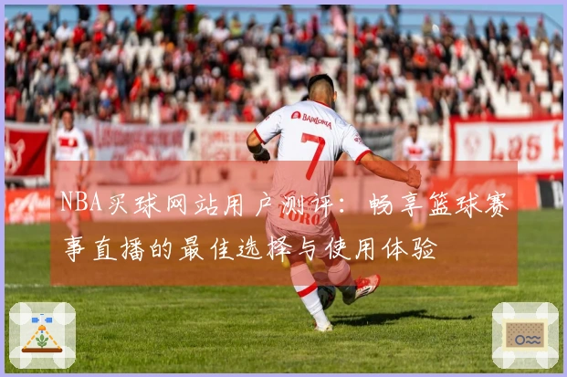 NBA买球网站用户测评：畅享篮球赛事直播的最佳选择与使用体验