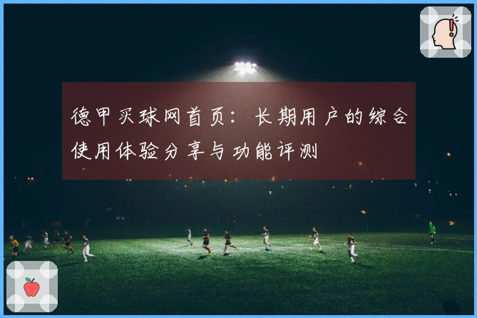 德甲买球网首页：长期用户的综合使用体验分享与功能评测