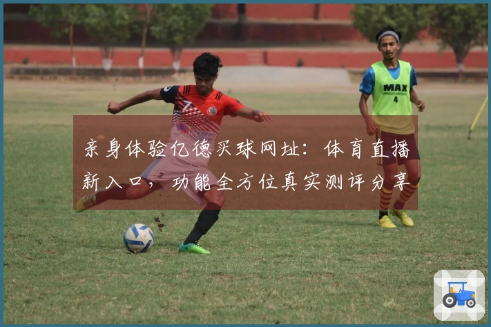 亲身体验亿德买球网址：体育直播新入口，功能全方位真实测评分享