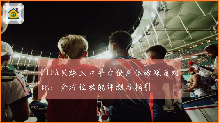 FIFA买球入口平台使用体验深度对比，全方位功能评测与指引