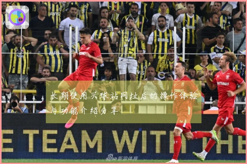 长期使用买球站网址后的操作体验与功能介绍分享